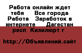 Работа онлайн ждет тебя!  - Все города Работа » Заработок в интернете   . Дагестан респ.,Кизилюрт г.